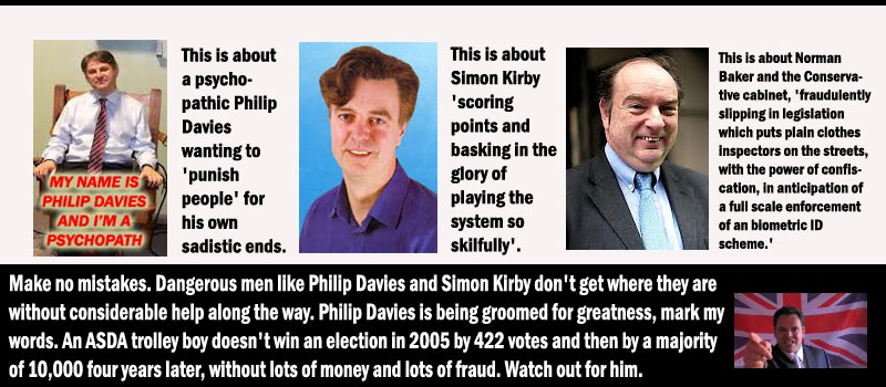 This is about a psychopathic Philip Davies wanting to 'punish people' for his own sadistic ends. This is about Simon Kirby 'scoring points and basking in the glory of playing the system so skilfully'. This is about Norman Baker and the Conservative cabinet, 'fraudulently slipping in legislation which puts plain clothes inspectors on the streets, with the power of confiscation, in anticipation of a full scale enforcement of an biometric ID scheme.'